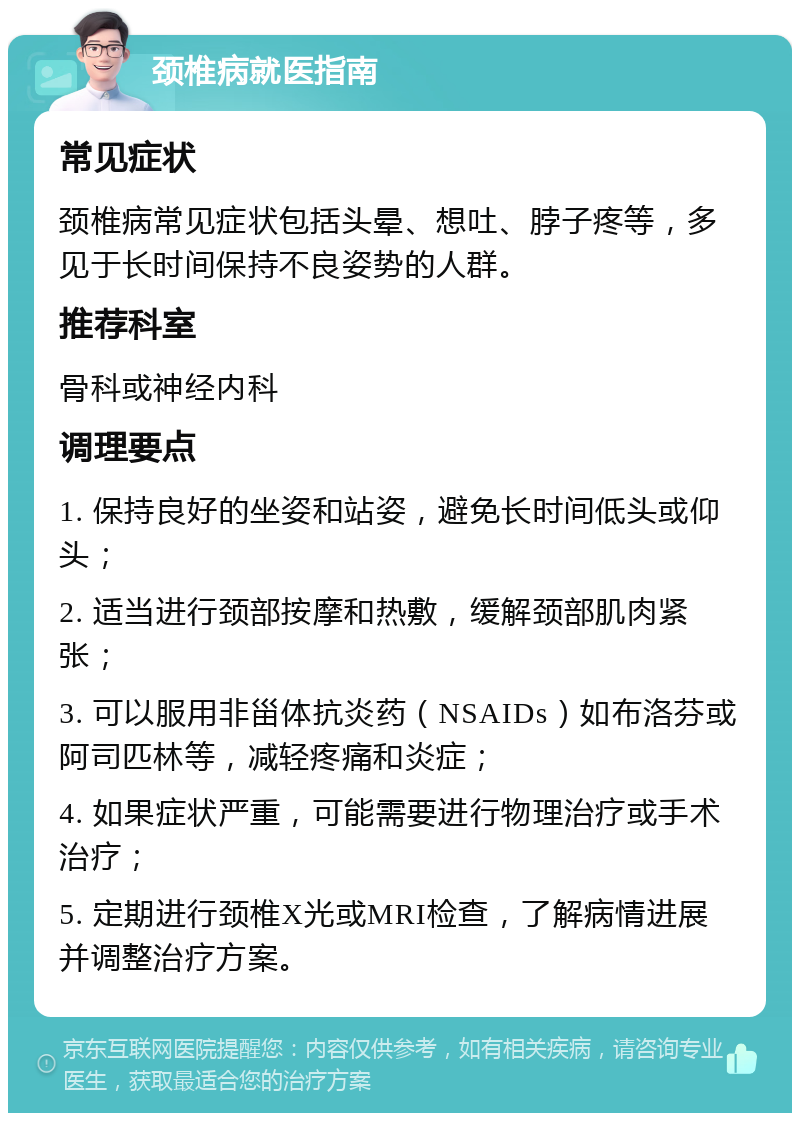 颈椎病就医指南 常见症状 颈椎病常见症状包括头晕、想吐、脖子疼等，多见于长时间保持不良姿势的人群。 推荐科室 骨科或神经内科 调理要点 1. 保持良好的坐姿和站姿，避免长时间低头或仰头； 2. 适当进行颈部按摩和热敷，缓解颈部肌肉紧张； 3. 可以服用非甾体抗炎药（NSAIDs）如布洛芬或阿司匹林等，减轻疼痛和炎症； 4. 如果症状严重，可能需要进行物理治疗或手术治疗； 5. 定期进行颈椎X光或MRI检查，了解病情进展并调整治疗方案。