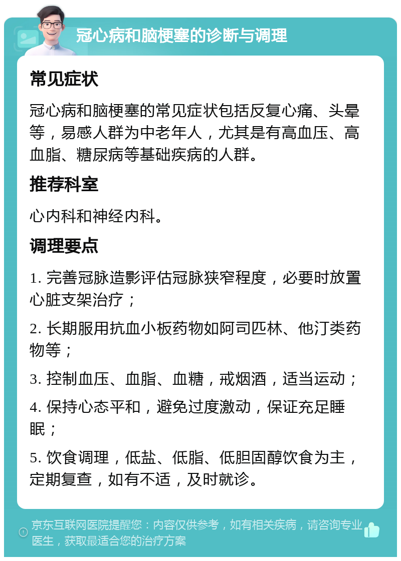 冠心病和脑梗塞的诊断与调理 常见症状 冠心病和脑梗塞的常见症状包括反复心痛、头晕等，易感人群为中老年人，尤其是有高血压、高血脂、糖尿病等基础疾病的人群。 推荐科室 心内科和神经内科。 调理要点 1. 完善冠脉造影评估冠脉狭窄程度，必要时放置心脏支架治疗； 2. 长期服用抗血小板药物如阿司匹林、他汀类药物等； 3. 控制血压、血脂、血糖，戒烟酒，适当运动； 4. 保持心态平和，避免过度激动，保证充足睡眠； 5. 饮食调理，低盐、低脂、低胆固醇饮食为主，定期复查，如有不适，及时就诊。