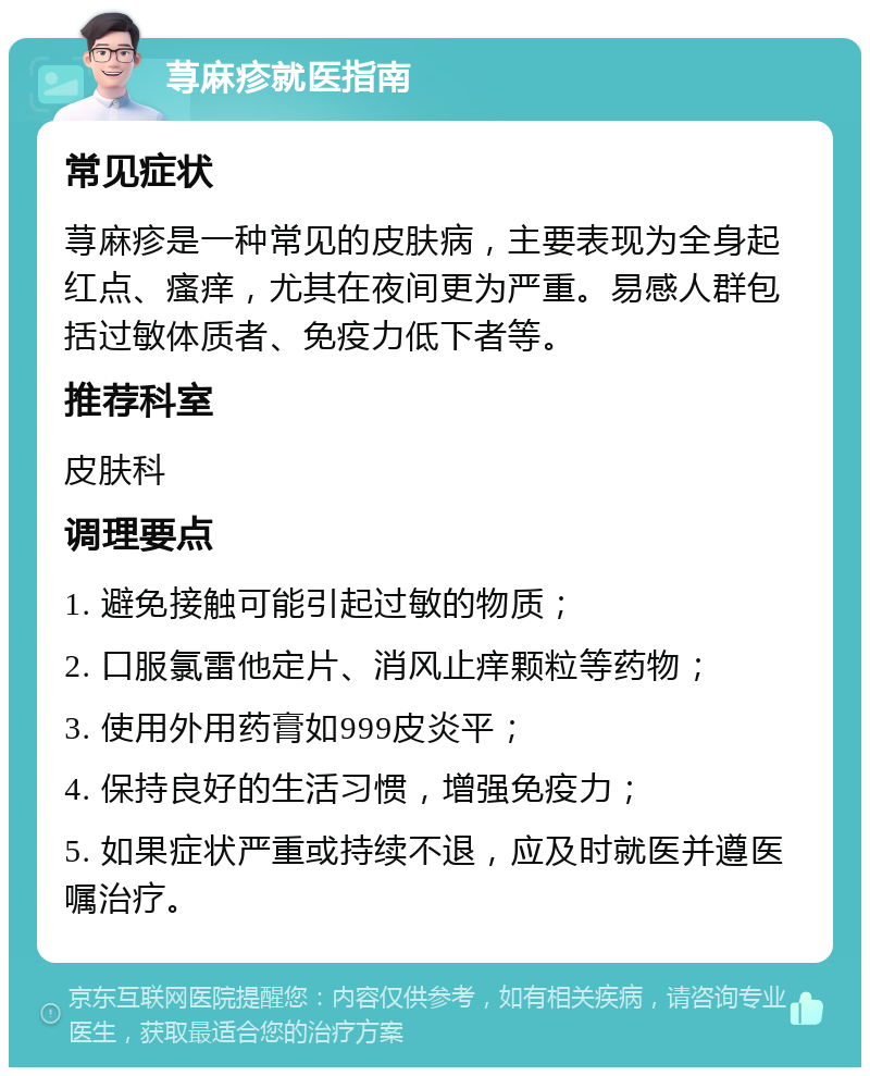 荨麻疹就医指南 常见症状 荨麻疹是一种常见的皮肤病，主要表现为全身起红点、瘙痒，尤其在夜间更为严重。易感人群包括过敏体质者、免疫力低下者等。 推荐科室 皮肤科 调理要点 1. 避免接触可能引起过敏的物质； 2. 口服氯雷他定片、消风止痒颗粒等药物； 3. 使用外用药膏如999皮炎平； 4. 保持良好的生活习惯，增强免疫力； 5. 如果症状严重或持续不退，应及时就医并遵医嘱治疗。