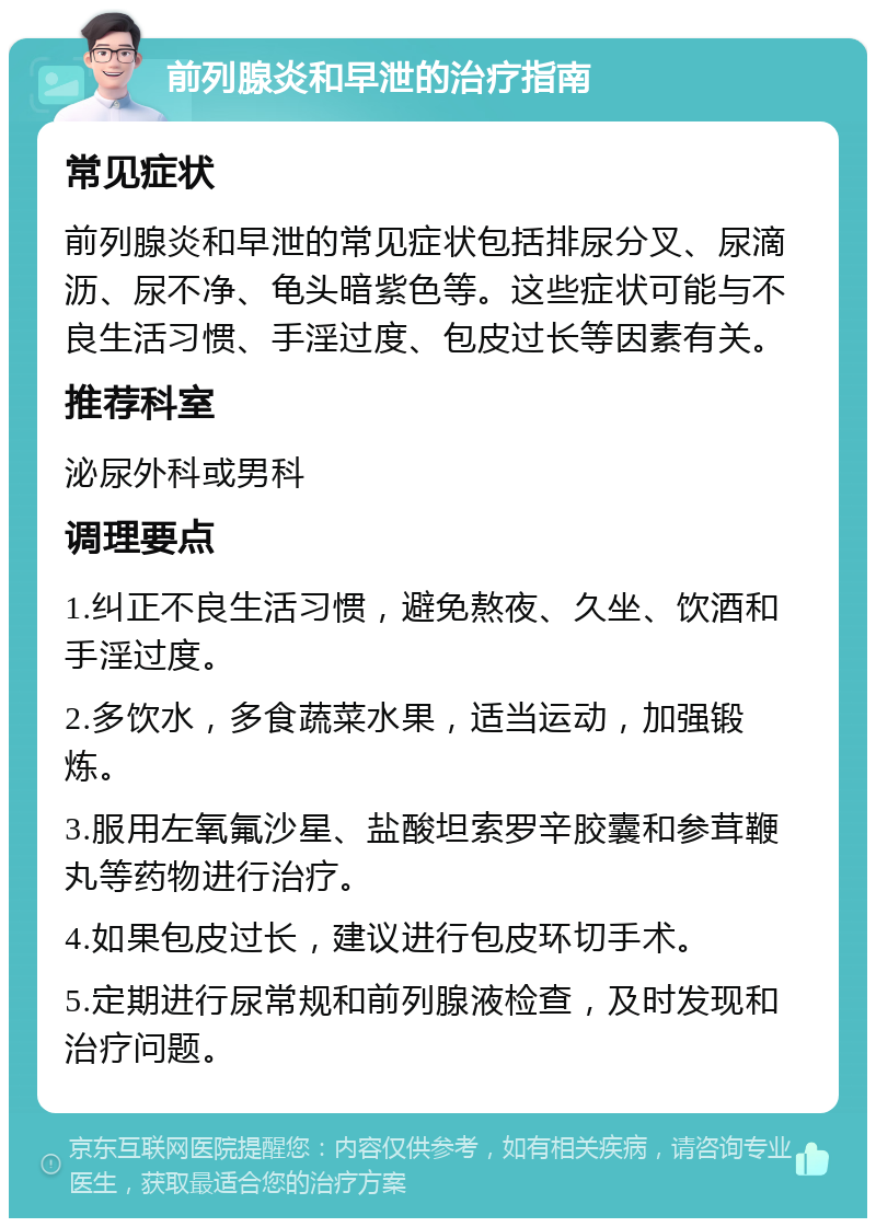 前列腺炎和早泄的治疗指南 常见症状 前列腺炎和早泄的常见症状包括排尿分叉、尿滴沥、尿不净、龟头暗紫色等。这些症状可能与不良生活习惯、手淫过度、包皮过长等因素有关。 推荐科室 泌尿外科或男科 调理要点 1.纠正不良生活习惯，避免熬夜、久坐、饮酒和手淫过度。 2.多饮水，多食蔬菜水果，适当运动，加强锻炼。 3.服用左氧氟沙星、盐酸坦索罗辛胶囊和参茸鞭丸等药物进行治疗。 4.如果包皮过长，建议进行包皮环切手术。 5.定期进行尿常规和前列腺液检查，及时发现和治疗问题。