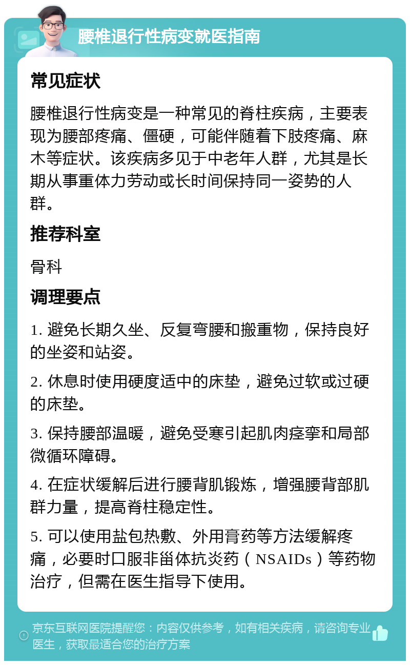 腰椎退行性病变就医指南 常见症状 腰椎退行性病变是一种常见的脊柱疾病，主要表现为腰部疼痛、僵硬，可能伴随着下肢疼痛、麻木等症状。该疾病多见于中老年人群，尤其是长期从事重体力劳动或长时间保持同一姿势的人群。 推荐科室 骨科 调理要点 1. 避免长期久坐、反复弯腰和搬重物，保持良好的坐姿和站姿。 2. 休息时使用硬度适中的床垫，避免过软或过硬的床垫。 3. 保持腰部温暖，避免受寒引起肌肉痉挛和局部微循环障碍。 4. 在症状缓解后进行腰背肌锻炼，增强腰背部肌群力量，提高脊柱稳定性。 5. 可以使用盐包热敷、外用膏药等方法缓解疼痛，必要时口服非甾体抗炎药（NSAIDs）等药物治疗，但需在医生指导下使用。