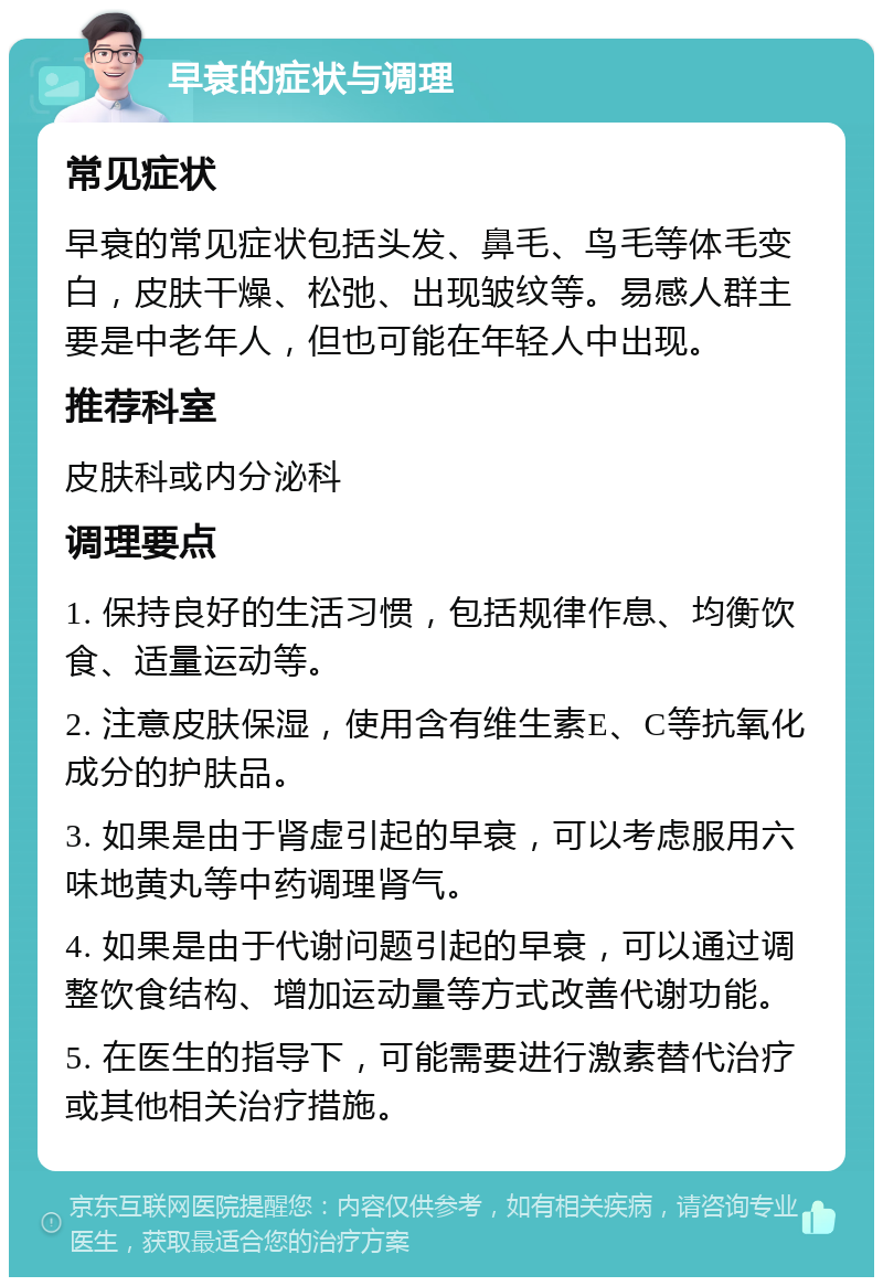 早衰的症状与调理 常见症状 早衰的常见症状包括头发、鼻毛、鸟毛等体毛变白，皮肤干燥、松弛、出现皱纹等。易感人群主要是中老年人，但也可能在年轻人中出现。 推荐科室 皮肤科或内分泌科 调理要点 1. 保持良好的生活习惯，包括规律作息、均衡饮食、适量运动等。 2. 注意皮肤保湿，使用含有维生素E、C等抗氧化成分的护肤品。 3. 如果是由于肾虚引起的早衰，可以考虑服用六味地黄丸等中药调理肾气。 4. 如果是由于代谢问题引起的早衰，可以通过调整饮食结构、增加运动量等方式改善代谢功能。 5. 在医生的指导下，可能需要进行激素替代治疗或其他相关治疗措施。