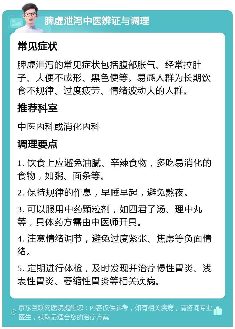 脾虚泄泻中医辨证与调理 常见症状 脾虚泄泻的常见症状包括腹部胀气、经常拉肚子、大便不成形、黑色便等。易感人群为长期饮食不规律、过度疲劳、情绪波动大的人群。 推荐科室 中医内科或消化内科 调理要点 1. 饮食上应避免油腻、辛辣食物，多吃易消化的食物，如粥、面条等。 2. 保持规律的作息，早睡早起，避免熬夜。 3. 可以服用中药颗粒剂，如四君子汤、理中丸等，具体药方需由中医师开具。 4. 注意情绪调节，避免过度紧张、焦虑等负面情绪。 5. 定期进行体检，及时发现并治疗慢性胃炎、浅表性胃炎、萎缩性胃炎等相关疾病。