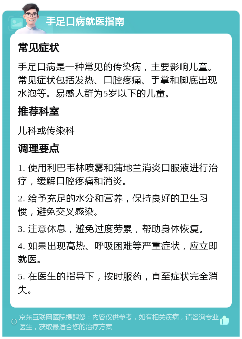 手足口病就医指南 常见症状 手足口病是一种常见的传染病，主要影响儿童。常见症状包括发热、口腔疼痛、手掌和脚底出现水泡等。易感人群为5岁以下的儿童。 推荐科室 儿科或传染科 调理要点 1. 使用利巴韦林喷雾和蒲地兰消炎口服液进行治疗，缓解口腔疼痛和消炎。 2. 给予充足的水分和营养，保持良好的卫生习惯，避免交叉感染。 3. 注意休息，避免过度劳累，帮助身体恢复。 4. 如果出现高热、呼吸困难等严重症状，应立即就医。 5. 在医生的指导下，按时服药，直至症状完全消失。