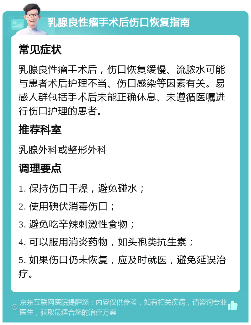 乳腺良性瘤手术后伤口恢复指南 常见症状 乳腺良性瘤手术后，伤口恢复缓慢、流脓水可能与患者术后护理不当、伤口感染等因素有关。易感人群包括手术后未能正确休息、未遵循医嘱进行伤口护理的患者。 推荐科室 乳腺外科或整形外科 调理要点 1. 保持伤口干燥，避免碰水； 2. 使用碘伏消毒伤口； 3. 避免吃辛辣刺激性食物； 4. 可以服用消炎药物，如头孢类抗生素； 5. 如果伤口仍未恢复，应及时就医，避免延误治疗。