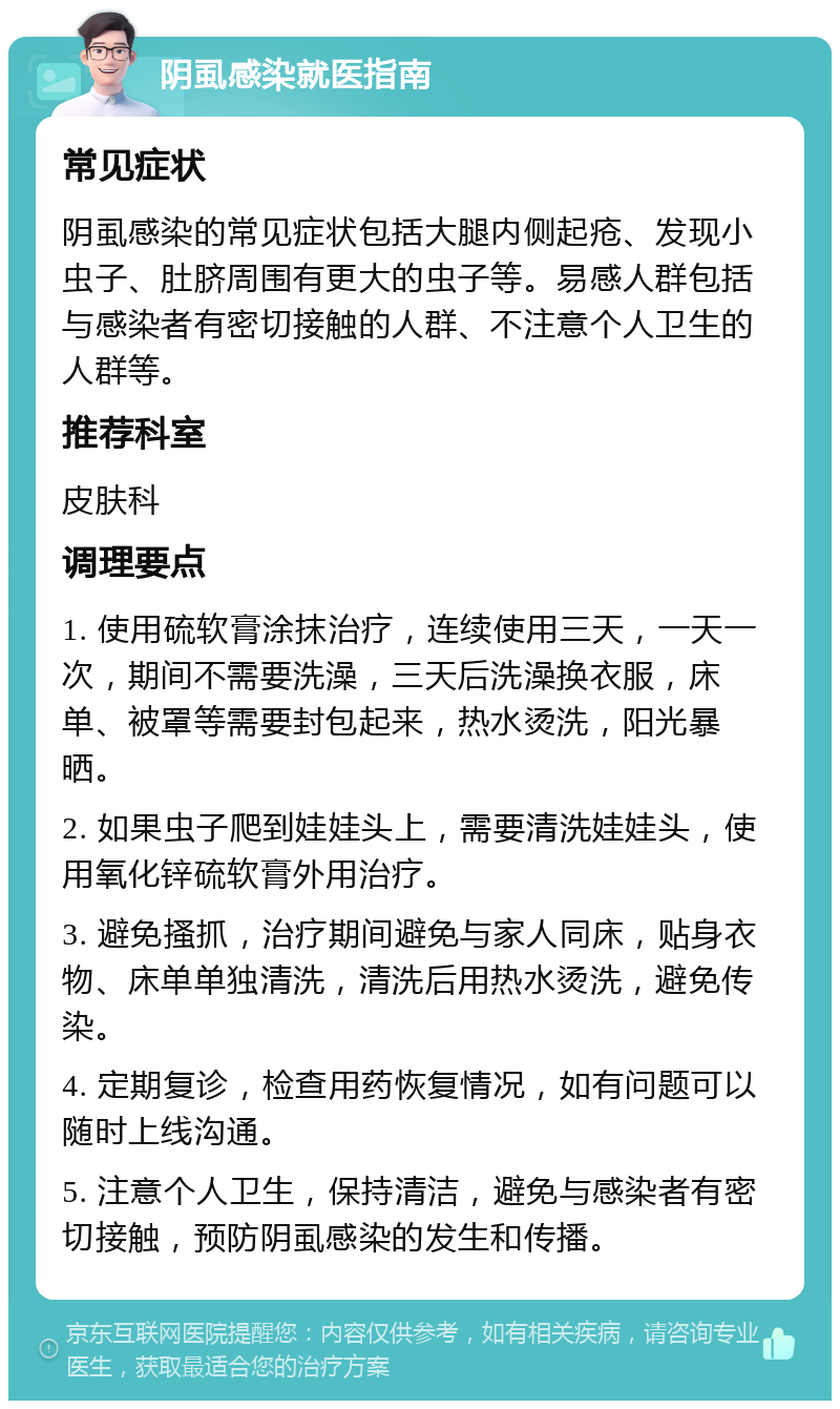 阴虱感染就医指南 常见症状 阴虱感染的常见症状包括大腿内侧起疮、发现小虫子、肚脐周围有更大的虫子等。易感人群包括与感染者有密切接触的人群、不注意个人卫生的人群等。 推荐科室 皮肤科 调理要点 1. 使用硫软膏涂抹治疗，连续使用三天，一天一次，期间不需要洗澡，三天后洗澡换衣服，床单、被罩等需要封包起来，热水烫洗，阳光暴晒。 2. 如果虫子爬到娃娃头上，需要清洗娃娃头，使用氧化锌硫软膏外用治疗。 3. 避免搔抓，治疗期间避免与家人同床，贴身衣物、床单单独清洗，清洗后用热水烫洗，避免传染。 4. 定期复诊，检查用药恢复情况，如有问题可以随时上线沟通。 5. 注意个人卫生，保持清洁，避免与感染者有密切接触，预防阴虱感染的发生和传播。