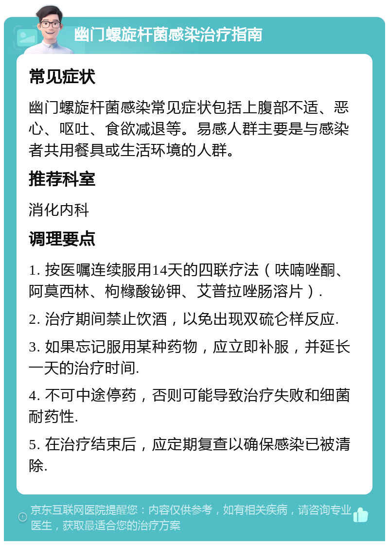 幽门螺旋杆菌感染治疗指南 常见症状 幽门螺旋杆菌感染常见症状包括上腹部不适、恶心、呕吐、食欲减退等。易感人群主要是与感染者共用餐具或生活环境的人群。 推荐科室 消化内科 调理要点 1. 按医嘱连续服用14天的四联疗法（呋喃唑酮、阿莫西林、枸橼酸铋钾、艾普拉唑肠溶片）. 2. 治疗期间禁止饮酒，以免出现双硫仑样反应. 3. 如果忘记服用某种药物，应立即补服，并延长一天的治疗时间. 4. 不可中途停药，否则可能导致治疗失败和细菌耐药性. 5. 在治疗结束后，应定期复查以确保感染已被清除.