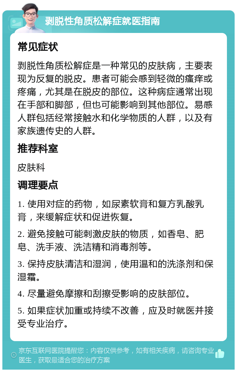 剥脱性角质松解症就医指南 常见症状 剥脱性角质松解症是一种常见的皮肤病，主要表现为反复的脱皮。患者可能会感到轻微的瘙痒或疼痛，尤其是在脱皮的部位。这种病症通常出现在手部和脚部，但也可能影响到其他部位。易感人群包括经常接触水和化学物质的人群，以及有家族遗传史的人群。 推荐科室 皮肤科 调理要点 1. 使用对症的药物，如尿素软膏和复方乳酸乳膏，来缓解症状和促进恢复。 2. 避免接触可能刺激皮肤的物质，如香皂、肥皂、洗手液、洗洁精和消毒剂等。 3. 保持皮肤清洁和湿润，使用温和的洗涤剂和保湿霜。 4. 尽量避免摩擦和刮擦受影响的皮肤部位。 5. 如果症状加重或持续不改善，应及时就医并接受专业治疗。