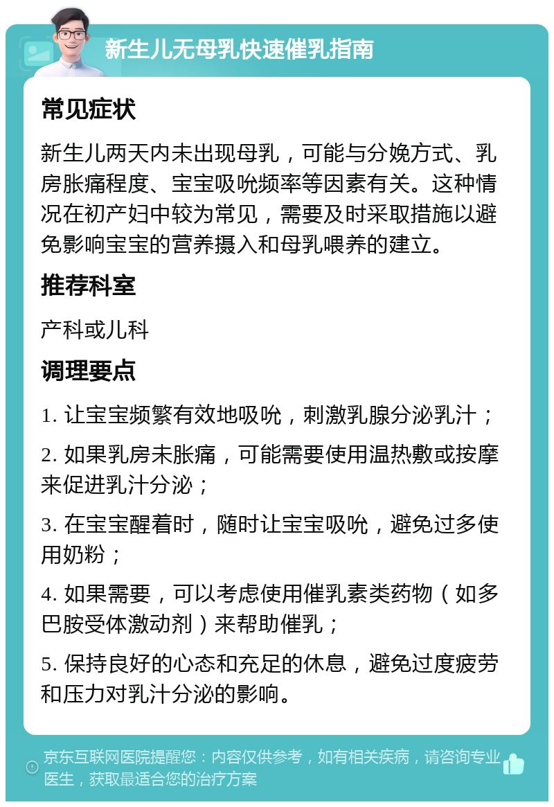 新生儿无母乳快速催乳指南 常见症状 新生儿两天内未出现母乳，可能与分娩方式、乳房胀痛程度、宝宝吸吮频率等因素有关。这种情况在初产妇中较为常见，需要及时采取措施以避免影响宝宝的营养摄入和母乳喂养的建立。 推荐科室 产科或儿科 调理要点 1. 让宝宝频繁有效地吸吮，刺激乳腺分泌乳汁； 2. 如果乳房未胀痛，可能需要使用温热敷或按摩来促进乳汁分泌； 3. 在宝宝醒着时，随时让宝宝吸吮，避免过多使用奶粉； 4. 如果需要，可以考虑使用催乳素类药物（如多巴胺受体激动剂）来帮助催乳； 5. 保持良好的心态和充足的休息，避免过度疲劳和压力对乳汁分泌的影响。