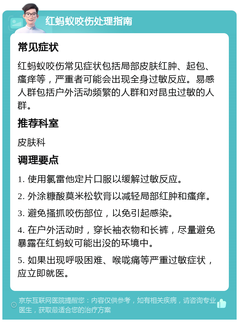 红蚂蚁咬伤处理指南 常见症状 红蚂蚁咬伤常见症状包括局部皮肤红肿、起包、瘙痒等，严重者可能会出现全身过敏反应。易感人群包括户外活动频繁的人群和对昆虫过敏的人群。 推荐科室 皮肤科 调理要点 1. 使用氯雷他定片口服以缓解过敏反应。 2. 外涂糠酸莫米松软膏以减轻局部红肿和瘙痒。 3. 避免搔抓咬伤部位，以免引起感染。 4. 在户外活动时，穿长袖衣物和长裤，尽量避免暴露在红蚂蚁可能出没的环境中。 5. 如果出现呼吸困难、喉咙痛等严重过敏症状，应立即就医。