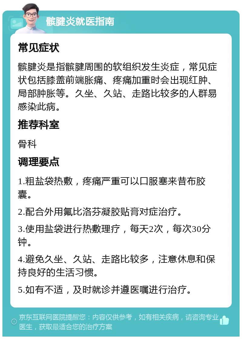 髌腱炎就医指南 常见症状 髌腱炎是指髌腱周围的软组织发生炎症，常见症状包括膝盖前端胀痛、疼痛加重时会出现红肿、局部肿胀等。久坐、久站、走路比较多的人群易感染此病。 推荐科室 骨科 调理要点 1.粗盐袋热敷，疼痛严重可以口服塞来昔布胶囊。 2.配合外用氟比洛芬凝胶贴膏对症治疗。 3.使用盐袋进行热敷理疗，每天2次，每次30分钟。 4.避免久坐、久站、走路比较多，注意休息和保持良好的生活习惯。 5.如有不适，及时就诊并遵医嘱进行治疗。