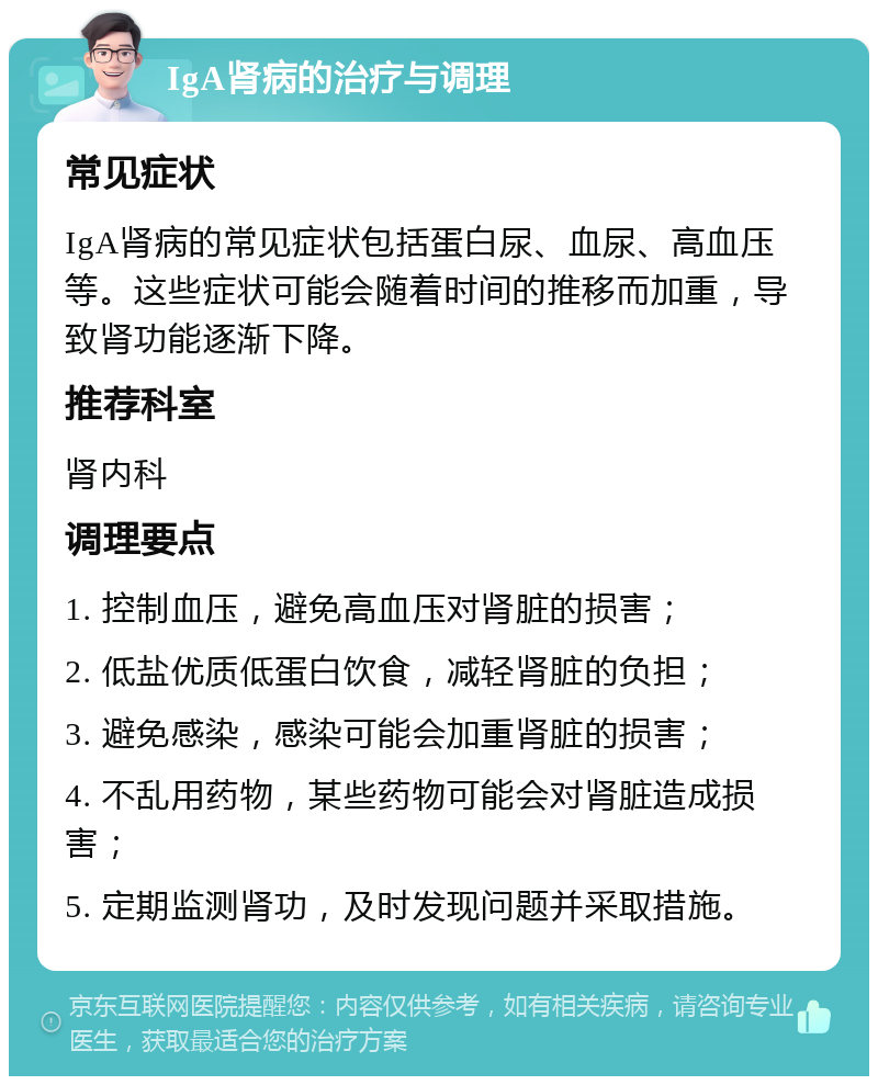 IgA肾病的治疗与调理 常见症状 IgA肾病的常见症状包括蛋白尿、血尿、高血压等。这些症状可能会随着时间的推移而加重，导致肾功能逐渐下降。 推荐科室 肾内科 调理要点 1. 控制血压，避免高血压对肾脏的损害； 2. 低盐优质低蛋白饮食，减轻肾脏的负担； 3. 避免感染，感染可能会加重肾脏的损害； 4. 不乱用药物，某些药物可能会对肾脏造成损害； 5. 定期监测肾功，及时发现问题并采取措施。