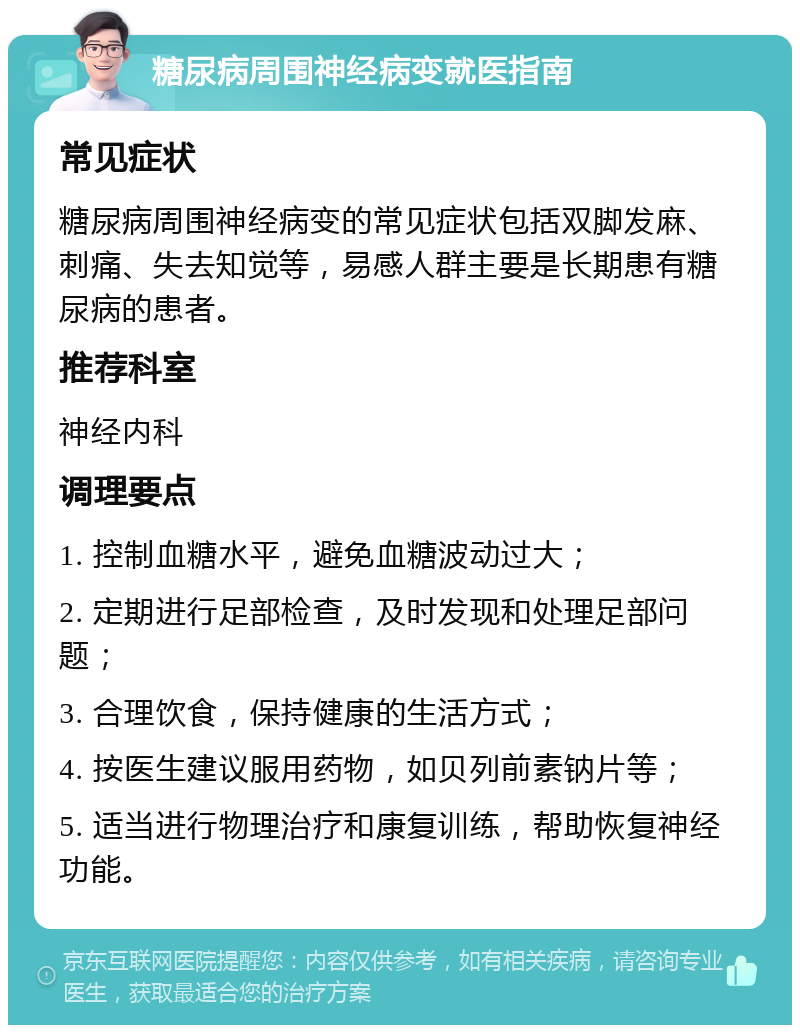 糖尿病周围神经病变就医指南 常见症状 糖尿病周围神经病变的常见症状包括双脚发麻、刺痛、失去知觉等，易感人群主要是长期患有糖尿病的患者。 推荐科室 神经内科 调理要点 1. 控制血糖水平，避免血糖波动过大； 2. 定期进行足部检查，及时发现和处理足部问题； 3. 合理饮食，保持健康的生活方式； 4. 按医生建议服用药物，如贝列前素钠片等； 5. 适当进行物理治疗和康复训练，帮助恢复神经功能。