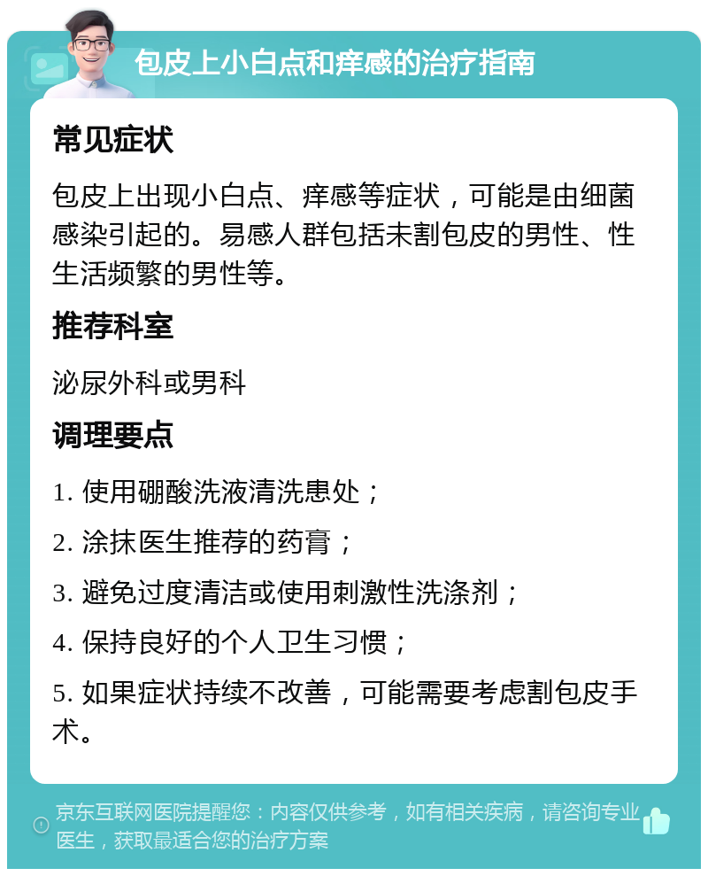 包皮上小白点和痒感的治疗指南 常见症状 包皮上出现小白点、痒感等症状，可能是由细菌感染引起的。易感人群包括未割包皮的男性、性生活频繁的男性等。 推荐科室 泌尿外科或男科 调理要点 1. 使用硼酸洗液清洗患处； 2. 涂抹医生推荐的药膏； 3. 避免过度清洁或使用刺激性洗涤剂； 4. 保持良好的个人卫生习惯； 5. 如果症状持续不改善，可能需要考虑割包皮手术。