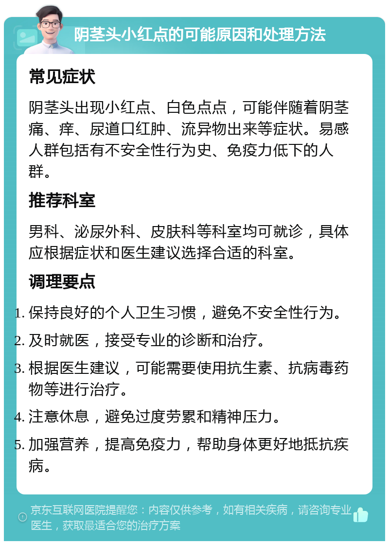 阴茎头小红点的可能原因和处理方法 常见症状 阴茎头出现小红点、白色点点，可能伴随着阴茎痛、痒、尿道口红肿、流异物出来等症状。易感人群包括有不安全性行为史、免疫力低下的人群。 推荐科室 男科、泌尿外科、皮肤科等科室均可就诊，具体应根据症状和医生建议选择合适的科室。 调理要点 保持良好的个人卫生习惯，避免不安全性行为。 及时就医，接受专业的诊断和治疗。 根据医生建议，可能需要使用抗生素、抗病毒药物等进行治疗。 注意休息，避免过度劳累和精神压力。 加强营养，提高免疫力，帮助身体更好地抵抗疾病。