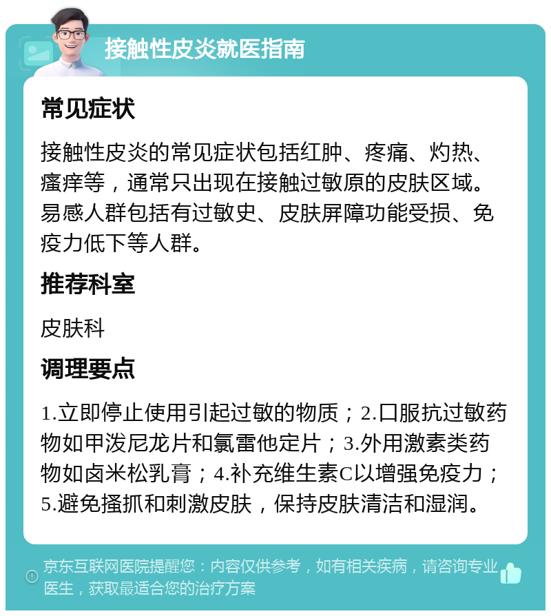 接触性皮炎就医指南 常见症状 接触性皮炎的常见症状包括红肿、疼痛、灼热、瘙痒等，通常只出现在接触过敏原的皮肤区域。易感人群包括有过敏史、皮肤屏障功能受损、免疫力低下等人群。 推荐科室 皮肤科 调理要点 1.立即停止使用引起过敏的物质；2.口服抗过敏药物如甲泼尼龙片和氯雷他定片；3.外用激素类药物如卤米松乳膏；4.补充维生素C以增强免疫力；5.避免搔抓和刺激皮肤，保持皮肤清洁和湿润。