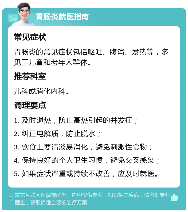 胃肠炎就医指南 常见症状 胃肠炎的常见症状包括呕吐、腹泻、发热等，多见于儿童和老年人群体。 推荐科室 儿科或消化内科。 调理要点 1. 及时退热，防止高热引起的并发症； 2. 纠正电解质，防止脱水； 3. 饮食上要清淡易消化，避免刺激性食物； 4. 保持良好的个人卫生习惯，避免交叉感染； 5. 如果症状严重或持续不改善，应及时就医。