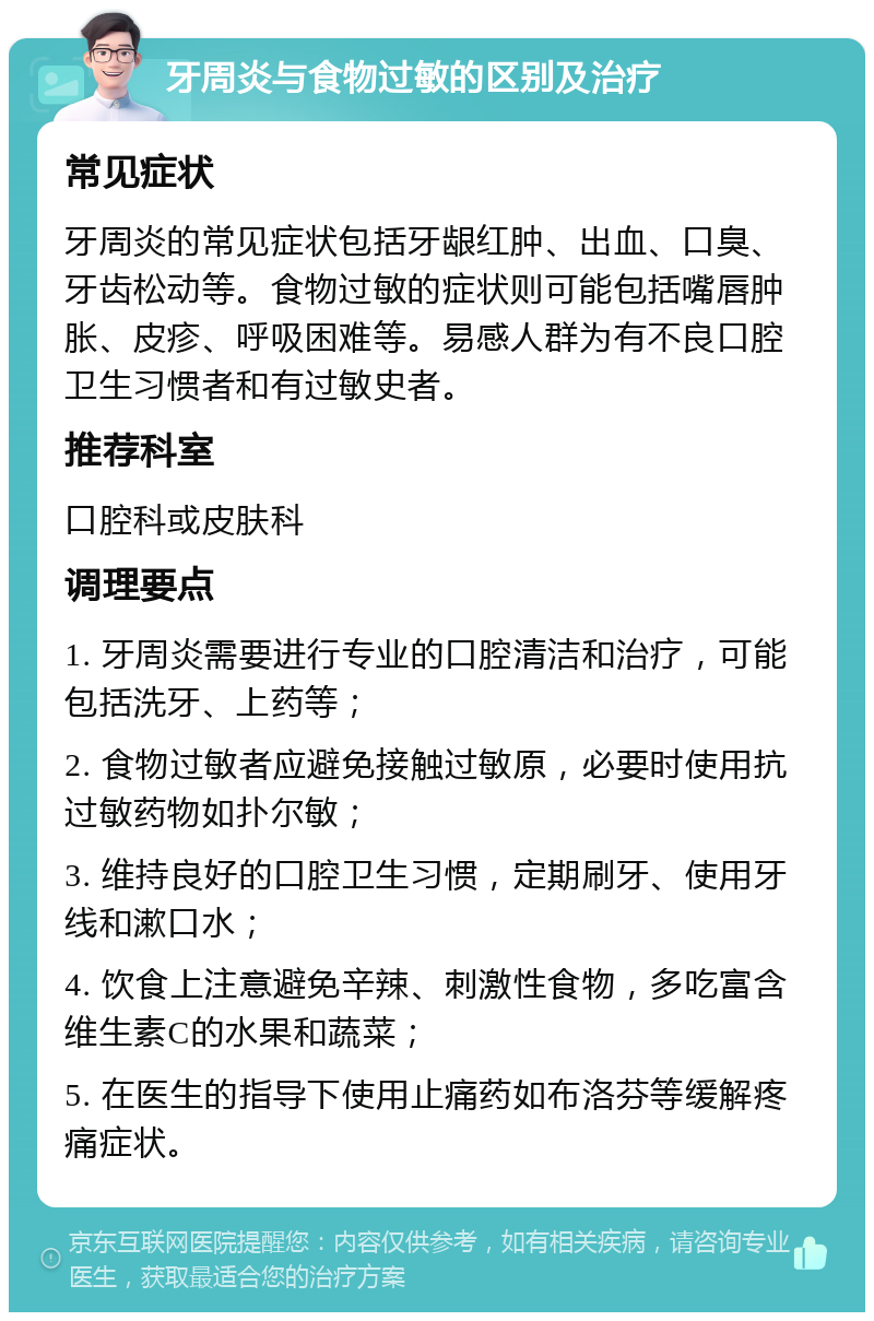 牙周炎与食物过敏的区别及治疗 常见症状 牙周炎的常见症状包括牙龈红肿、出血、口臭、牙齿松动等。食物过敏的症状则可能包括嘴唇肿胀、皮疹、呼吸困难等。易感人群为有不良口腔卫生习惯者和有过敏史者。 推荐科室 口腔科或皮肤科 调理要点 1. 牙周炎需要进行专业的口腔清洁和治疗，可能包括洗牙、上药等； 2. 食物过敏者应避免接触过敏原，必要时使用抗过敏药物如扑尔敏； 3. 维持良好的口腔卫生习惯，定期刷牙、使用牙线和漱口水； 4. 饮食上注意避免辛辣、刺激性食物，多吃富含维生素C的水果和蔬菜； 5. 在医生的指导下使用止痛药如布洛芬等缓解疼痛症状。