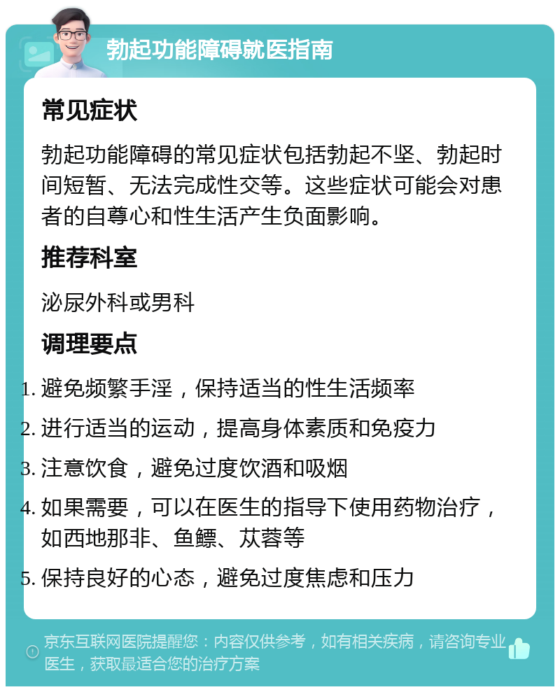 勃起功能障碍就医指南 常见症状 勃起功能障碍的常见症状包括勃起不坚、勃起时间短暂、无法完成性交等。这些症状可能会对患者的自尊心和性生活产生负面影响。 推荐科室 泌尿外科或男科 调理要点 避免频繁手淫，保持适当的性生活频率 进行适当的运动，提高身体素质和免疫力 注意饮食，避免过度饮酒和吸烟 如果需要，可以在医生的指导下使用药物治疗，如西地那非、鱼鳔、苁蓉等 保持良好的心态，避免过度焦虑和压力