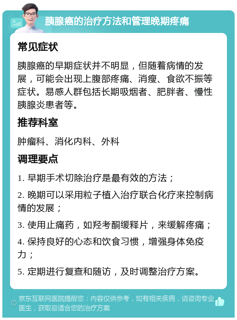 胰腺癌的治疗方法和管理晚期疼痛 常见症状 胰腺癌的早期症状并不明显，但随着病情的发展，可能会出现上腹部疼痛、消瘦、食欲不振等症状。易感人群包括长期吸烟者、肥胖者、慢性胰腺炎患者等。 推荐科室 肿瘤科、消化内科、外科 调理要点 1. 早期手术切除治疗是最有效的方法； 2. 晚期可以采用粒子植入治疗联合化疗来控制病情的发展； 3. 使用止痛药，如羟考酮缓释片，来缓解疼痛； 4. 保持良好的心态和饮食习惯，增强身体免疫力； 5. 定期进行复查和随访，及时调整治疗方案。