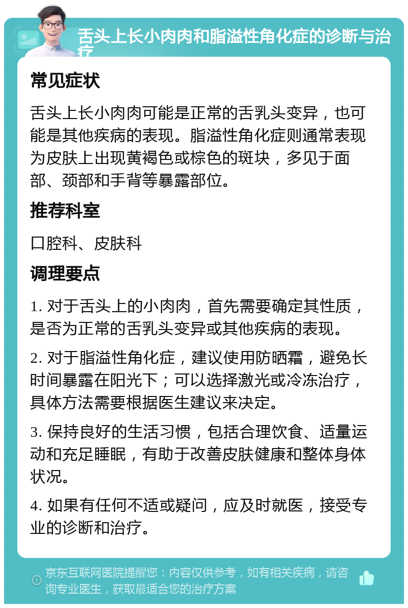 舌头上长小肉肉和脂溢性角化症的诊断与治疗 常见症状 舌头上长小肉肉可能是正常的舌乳头变异，也可能是其他疾病的表现。脂溢性角化症则通常表现为皮肤上出现黄褐色或棕色的斑块，多见于面部、颈部和手背等暴露部位。 推荐科室 口腔科、皮肤科 调理要点 1. 对于舌头上的小肉肉，首先需要确定其性质，是否为正常的舌乳头变异或其他疾病的表现。 2. 对于脂溢性角化症，建议使用防晒霜，避免长时间暴露在阳光下；可以选择激光或冷冻治疗，具体方法需要根据医生建议来决定。 3. 保持良好的生活习惯，包括合理饮食、适量运动和充足睡眠，有助于改善皮肤健康和整体身体状况。 4. 如果有任何不适或疑问，应及时就医，接受专业的诊断和治疗。