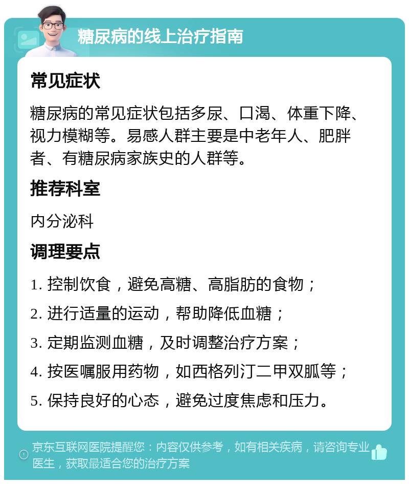 糖尿病的线上治疗指南 常见症状 糖尿病的常见症状包括多尿、口渴、体重下降、视力模糊等。易感人群主要是中老年人、肥胖者、有糖尿病家族史的人群等。 推荐科室 内分泌科 调理要点 1. 控制饮食，避免高糖、高脂肪的食物； 2. 进行适量的运动，帮助降低血糖； 3. 定期监测血糖，及时调整治疗方案； 4. 按医嘱服用药物，如西格列汀二甲双胍等； 5. 保持良好的心态，避免过度焦虑和压力。