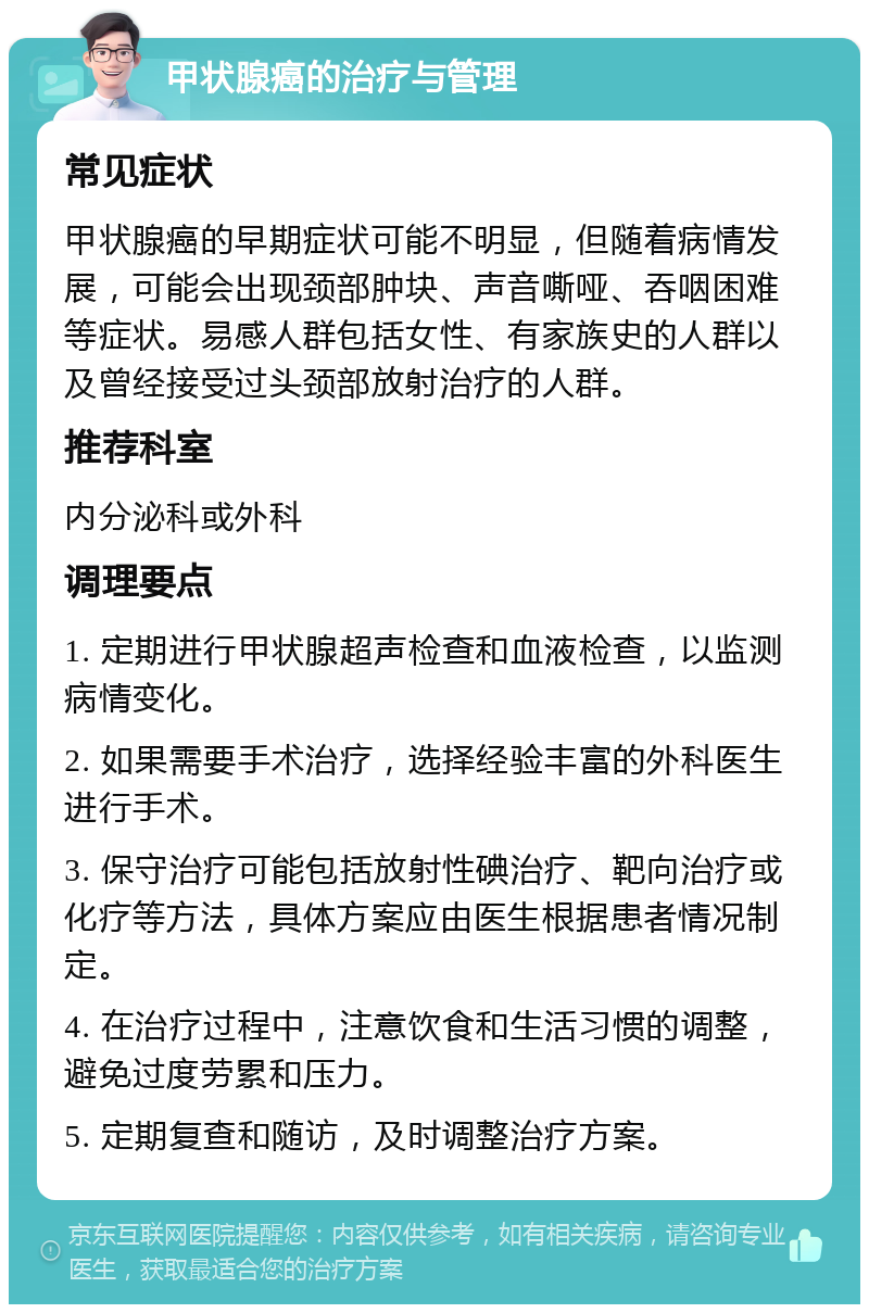 甲状腺癌的治疗与管理 常见症状 甲状腺癌的早期症状可能不明显，但随着病情发展，可能会出现颈部肿块、声音嘶哑、吞咽困难等症状。易感人群包括女性、有家族史的人群以及曾经接受过头颈部放射治疗的人群。 推荐科室 内分泌科或外科 调理要点 1. 定期进行甲状腺超声检查和血液检查，以监测病情变化。 2. 如果需要手术治疗，选择经验丰富的外科医生进行手术。 3. 保守治疗可能包括放射性碘治疗、靶向治疗或化疗等方法，具体方案应由医生根据患者情况制定。 4. 在治疗过程中，注意饮食和生活习惯的调整，避免过度劳累和压力。 5. 定期复查和随访，及时调整治疗方案。