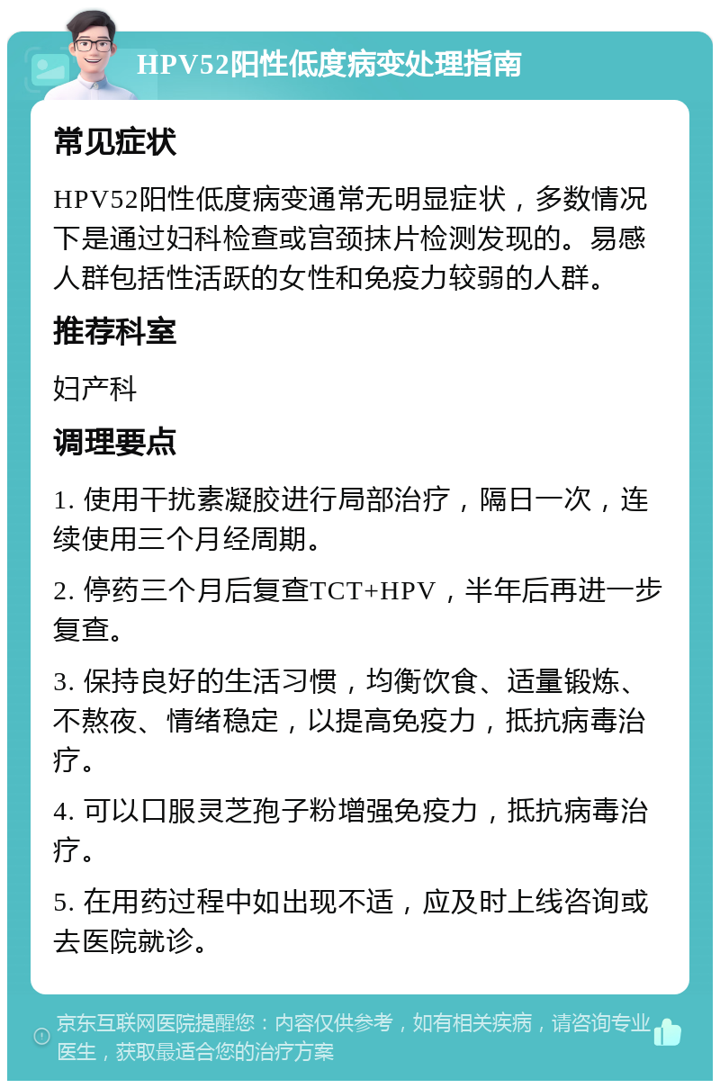 HPV52阳性低度病变处理指南 常见症状 HPV52阳性低度病变通常无明显症状，多数情况下是通过妇科检查或宫颈抹片检测发现的。易感人群包括性活跃的女性和免疫力较弱的人群。 推荐科室 妇产科 调理要点 1. 使用干扰素凝胶进行局部治疗，隔日一次，连续使用三个月经周期。 2. 停药三个月后复查TCT+HPV，半年后再进一步复查。 3. 保持良好的生活习惯，均衡饮食、适量锻炼、不熬夜、情绪稳定，以提高免疫力，抵抗病毒治疗。 4. 可以口服灵芝孢子粉增强免疫力，抵抗病毒治疗。 5. 在用药过程中如出现不适，应及时上线咨询或去医院就诊。