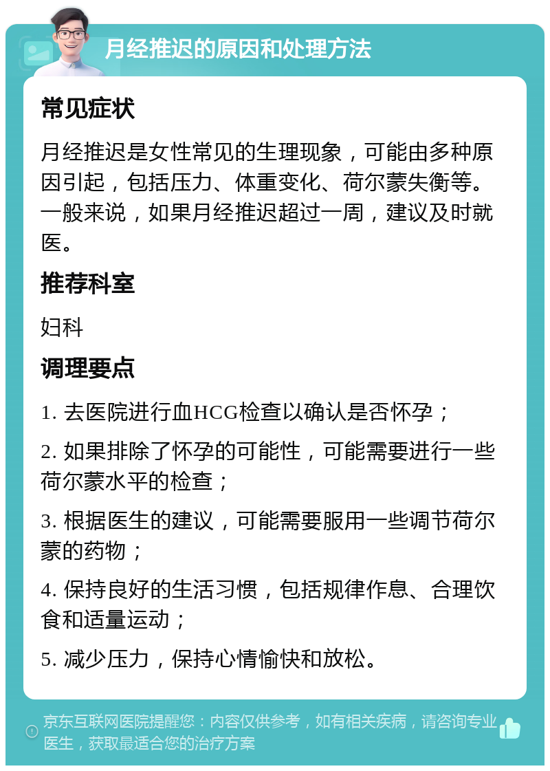 月经推迟的原因和处理方法 常见症状 月经推迟是女性常见的生理现象，可能由多种原因引起，包括压力、体重变化、荷尔蒙失衡等。一般来说，如果月经推迟超过一周，建议及时就医。 推荐科室 妇科 调理要点 1. 去医院进行血HCG检查以确认是否怀孕； 2. 如果排除了怀孕的可能性，可能需要进行一些荷尔蒙水平的检查； 3. 根据医生的建议，可能需要服用一些调节荷尔蒙的药物； 4. 保持良好的生活习惯，包括规律作息、合理饮食和适量运动； 5. 减少压力，保持心情愉快和放松。