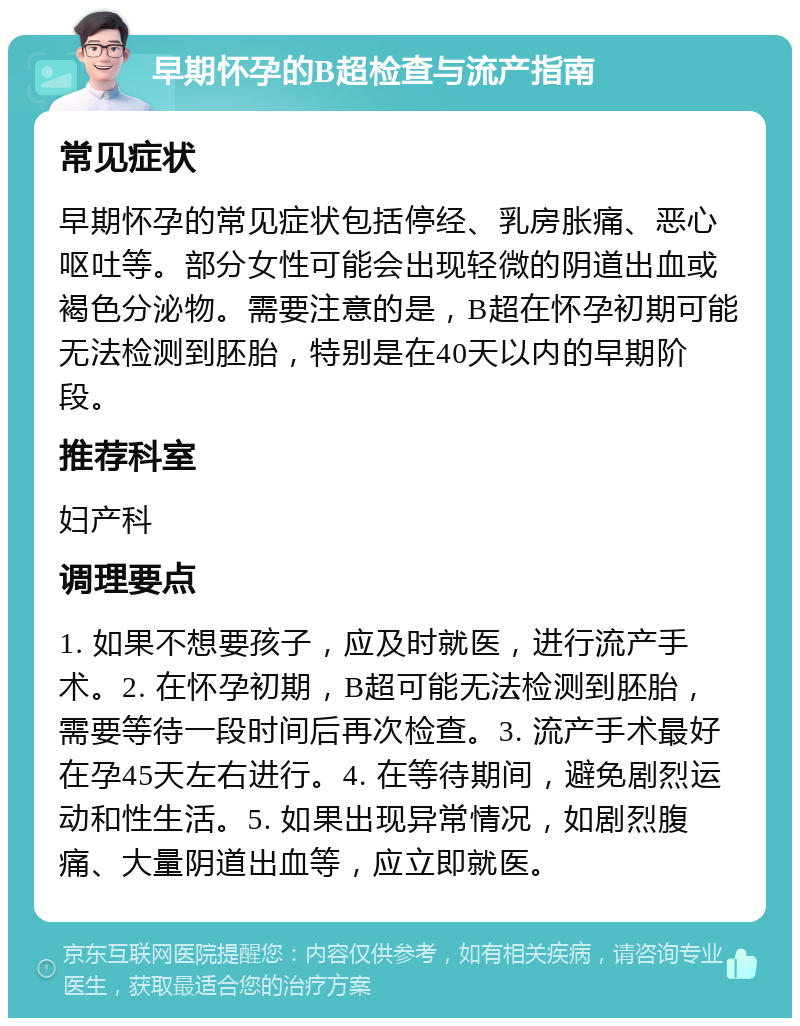 早期怀孕的B超检查与流产指南 常见症状 早期怀孕的常见症状包括停经、乳房胀痛、恶心呕吐等。部分女性可能会出现轻微的阴道出血或褐色分泌物。需要注意的是，B超在怀孕初期可能无法检测到胚胎，特别是在40天以内的早期阶段。 推荐科室 妇产科 调理要点 1. 如果不想要孩子，应及时就医，进行流产手术。2. 在怀孕初期，B超可能无法检测到胚胎，需要等待一段时间后再次检查。3. 流产手术最好在孕45天左右进行。4. 在等待期间，避免剧烈运动和性生活。5. 如果出现异常情况，如剧烈腹痛、大量阴道出血等，应立即就医。