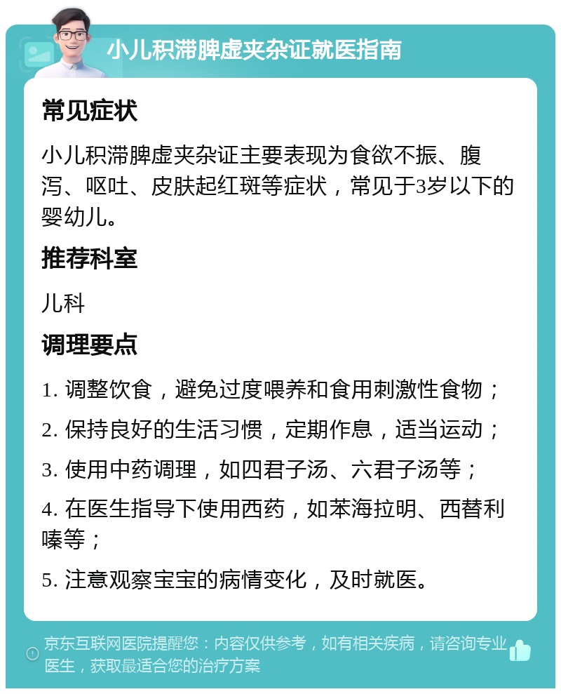 小儿积滞脾虚夹杂证就医指南 常见症状 小儿积滞脾虚夹杂证主要表现为食欲不振、腹泻、呕吐、皮肤起红斑等症状，常见于3岁以下的婴幼儿。 推荐科室 儿科 调理要点 1. 调整饮食，避免过度喂养和食用刺激性食物； 2. 保持良好的生活习惯，定期作息，适当运动； 3. 使用中药调理，如四君子汤、六君子汤等； 4. 在医生指导下使用西药，如苯海拉明、西替利嗪等； 5. 注意观察宝宝的病情变化，及时就医。