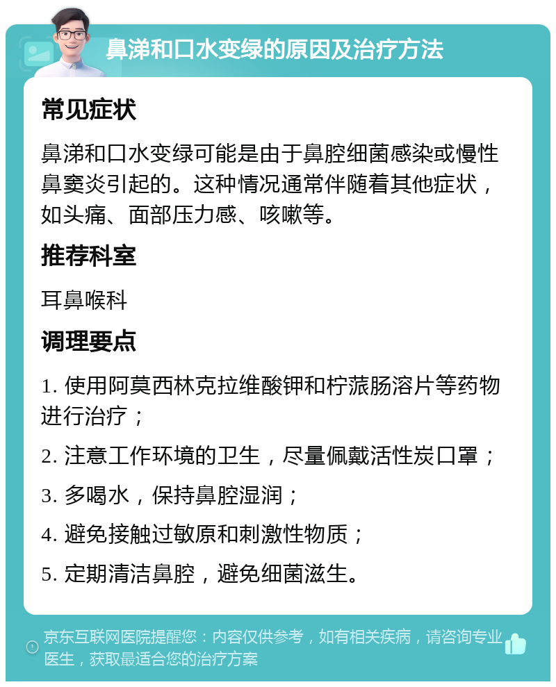 鼻涕和口水变绿的原因及治疗方法 常见症状 鼻涕和口水变绿可能是由于鼻腔细菌感染或慢性鼻窦炎引起的。这种情况通常伴随着其他症状，如头痛、面部压力感、咳嗽等。 推荐科室 耳鼻喉科 调理要点 1. 使用阿莫西林克拉维酸钾和柠蒎肠溶片等药物进行治疗； 2. 注意工作环境的卫生，尽量佩戴活性炭口罩； 3. 多喝水，保持鼻腔湿润； 4. 避免接触过敏原和刺激性物质； 5. 定期清洁鼻腔，避免细菌滋生。