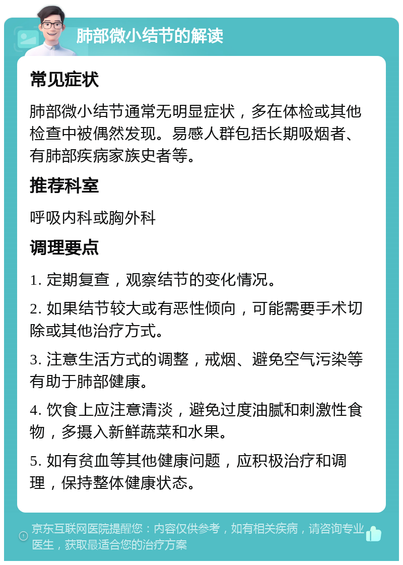 肺部微小结节的解读 常见症状 肺部微小结节通常无明显症状，多在体检或其他检查中被偶然发现。易感人群包括长期吸烟者、有肺部疾病家族史者等。 推荐科室 呼吸内科或胸外科 调理要点 1. 定期复查，观察结节的变化情况。 2. 如果结节较大或有恶性倾向，可能需要手术切除或其他治疗方式。 3. 注意生活方式的调整，戒烟、避免空气污染等有助于肺部健康。 4. 饮食上应注意清淡，避免过度油腻和刺激性食物，多摄入新鲜蔬菜和水果。 5. 如有贫血等其他健康问题，应积极治疗和调理，保持整体健康状态。