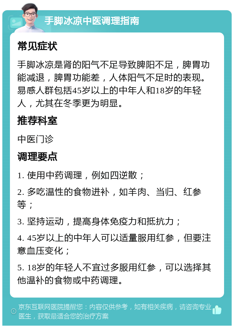 手脚冰凉中医调理指南 常见症状 手脚冰凉是肾的阳气不足导致脾阳不足，脾胃功能减退，脾胃功能差，人体阳气不足时的表现。易感人群包括45岁以上的中年人和18岁的年轻人，尤其在冬季更为明显。 推荐科室 中医门诊 调理要点 1. 使用中药调理，例如四逆散； 2. 多吃温性的食物进补，如羊肉、当归、红参等； 3. 坚持运动，提高身体免疫力和抵抗力； 4. 45岁以上的中年人可以适量服用红参，但要注意血压变化； 5. 18岁的年轻人不宜过多服用红参，可以选择其他温补的食物或中药调理。