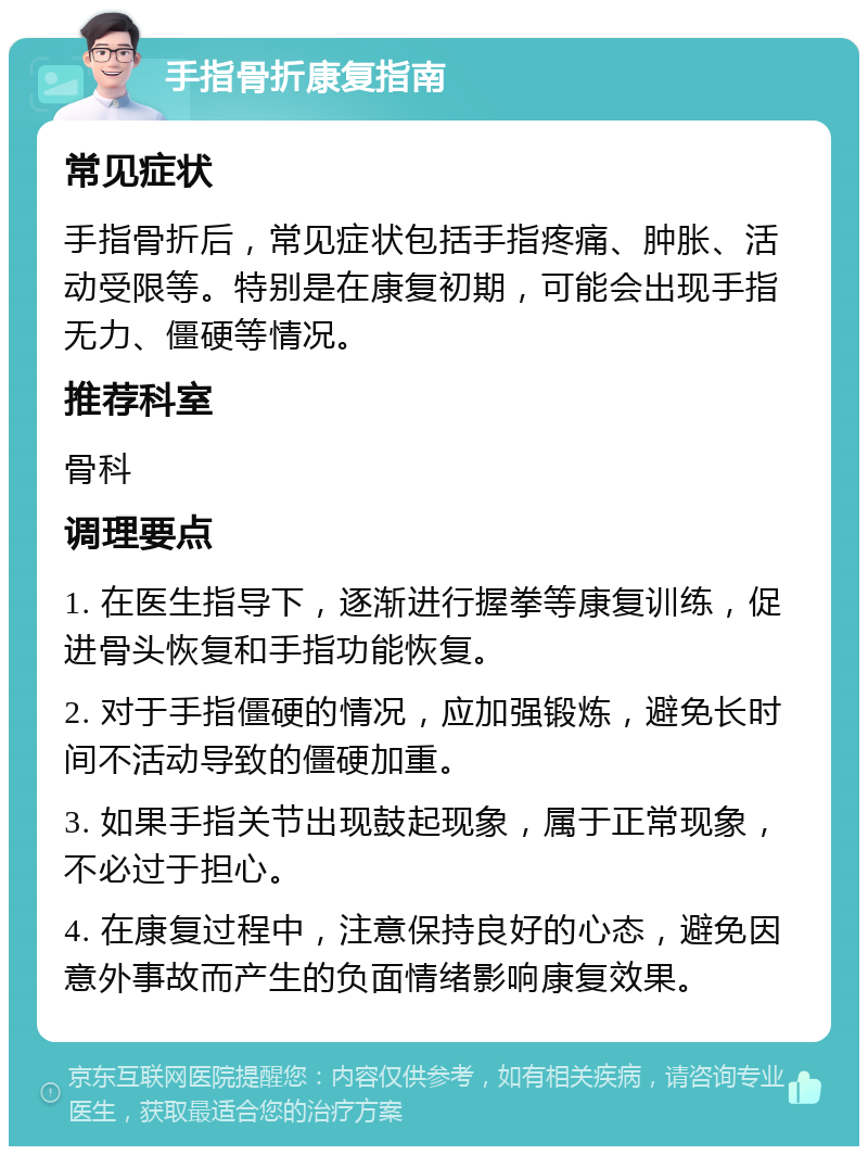 手指骨折康复指南 常见症状 手指骨折后，常见症状包括手指疼痛、肿胀、活动受限等。特别是在康复初期，可能会出现手指无力、僵硬等情况。 推荐科室 骨科 调理要点 1. 在医生指导下，逐渐进行握拳等康复训练，促进骨头恢复和手指功能恢复。 2. 对于手指僵硬的情况，应加强锻炼，避免长时间不活动导致的僵硬加重。 3. 如果手指关节出现鼓起现象，属于正常现象，不必过于担心。 4. 在康复过程中，注意保持良好的心态，避免因意外事故而产生的负面情绪影响康复效果。