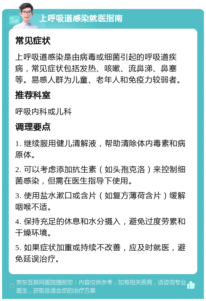 上呼吸道感染就医指南 常见症状 上呼吸道感染是由病毒或细菌引起的呼吸道疾病，常见症状包括发热、咳嗽、流鼻涕、鼻塞等。易感人群为儿童、老年人和免疫力较弱者。 推荐科室 呼吸内科或儿科 调理要点 1. 继续服用健儿清解液，帮助清除体内毒素和病原体。 2. 可以考虑添加抗生素（如头孢克洛）来控制细菌感染，但需在医生指导下使用。 3. 使用盐水漱口或含片（如复方薄荷含片）缓解咽喉不适。 4. 保持充足的休息和水分摄入，避免过度劳累和干燥环境。 5. 如果症状加重或持续不改善，应及时就医，避免延误治疗。