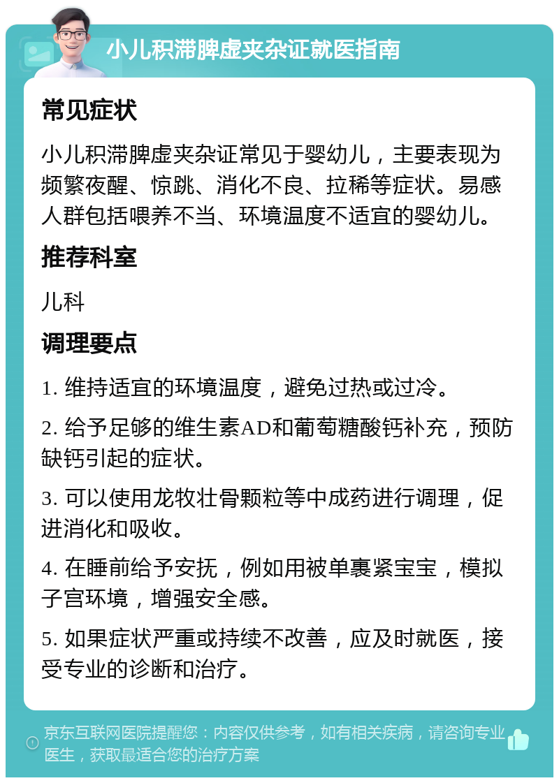 小儿积滞脾虚夹杂证就医指南 常见症状 小儿积滞脾虚夹杂证常见于婴幼儿，主要表现为频繁夜醒、惊跳、消化不良、拉稀等症状。易感人群包括喂养不当、环境温度不适宜的婴幼儿。 推荐科室 儿科 调理要点 1. 维持适宜的环境温度，避免过热或过冷。 2. 给予足够的维生素AD和葡萄糖酸钙补充，预防缺钙引起的症状。 3. 可以使用龙牧壮骨颗粒等中成药进行调理，促进消化和吸收。 4. 在睡前给予安抚，例如用被单裹紧宝宝，模拟子宫环境，增强安全感。 5. 如果症状严重或持续不改善，应及时就医，接受专业的诊断和治疗。