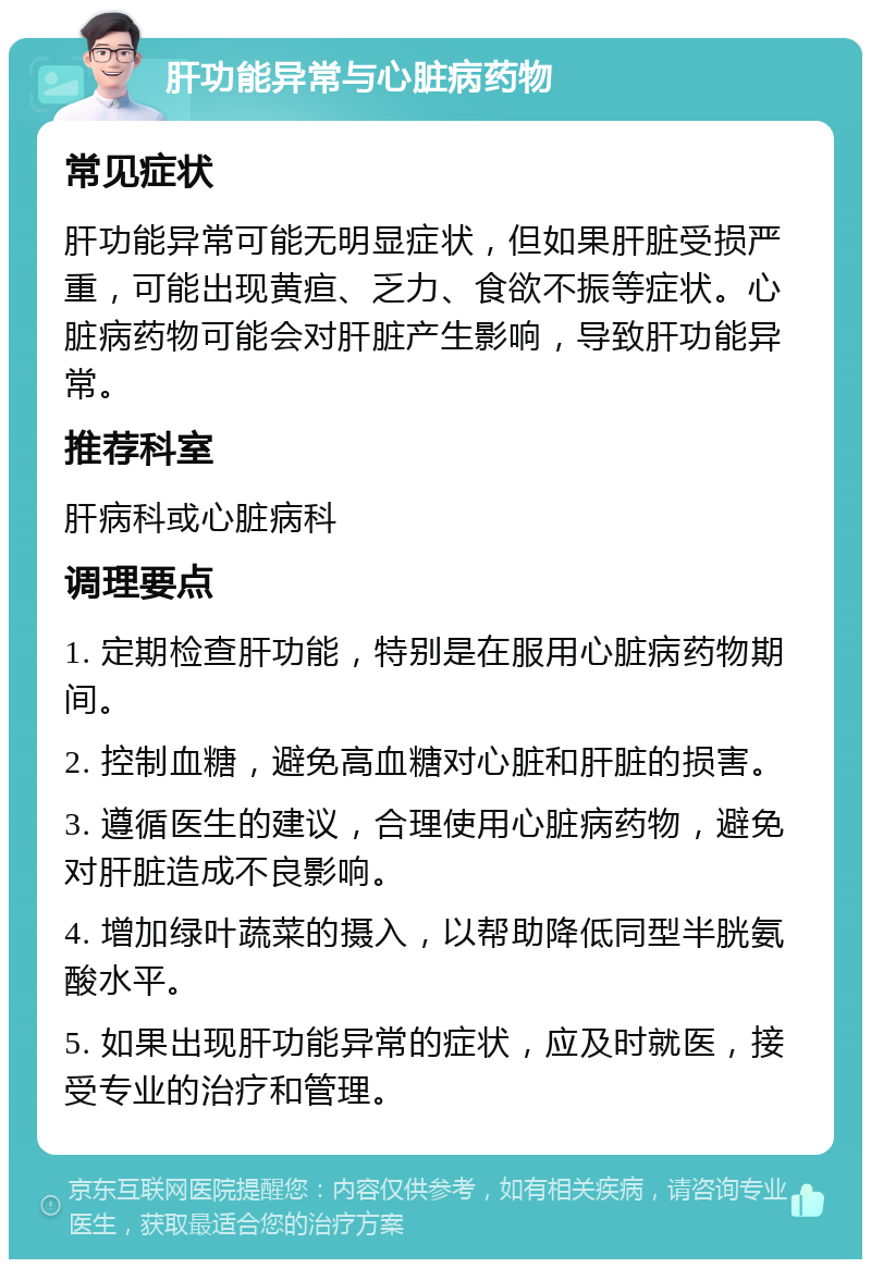 肝功能异常与心脏病药物 常见症状 肝功能异常可能无明显症状，但如果肝脏受损严重，可能出现黄疸、乏力、食欲不振等症状。心脏病药物可能会对肝脏产生影响，导致肝功能异常。 推荐科室 肝病科或心脏病科 调理要点 1. 定期检查肝功能，特别是在服用心脏病药物期间。 2. 控制血糖，避免高血糖对心脏和肝脏的损害。 3. 遵循医生的建议，合理使用心脏病药物，避免对肝脏造成不良影响。 4. 增加绿叶蔬菜的摄入，以帮助降低同型半胱氨酸水平。 5. 如果出现肝功能异常的症状，应及时就医，接受专业的治疗和管理。