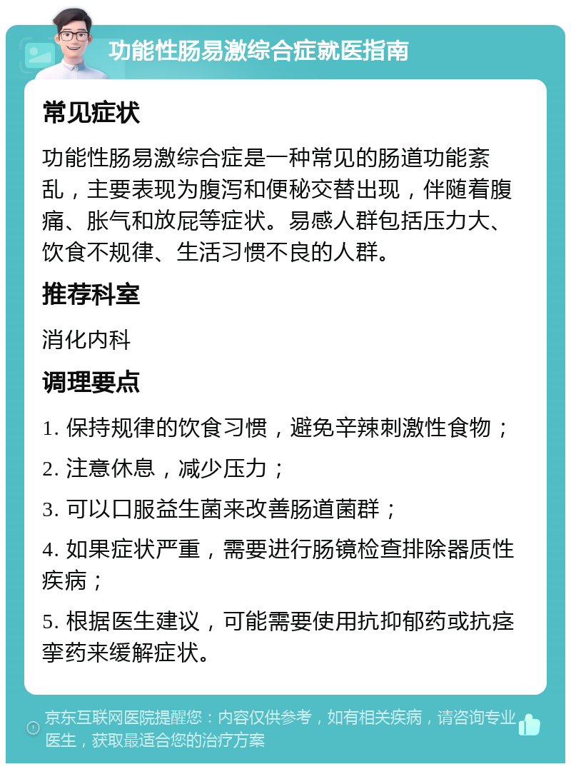 功能性肠易激综合症就医指南 常见症状 功能性肠易激综合症是一种常见的肠道功能紊乱，主要表现为腹泻和便秘交替出现，伴随着腹痛、胀气和放屁等症状。易感人群包括压力大、饮食不规律、生活习惯不良的人群。 推荐科室 消化内科 调理要点 1. 保持规律的饮食习惯，避免辛辣刺激性食物； 2. 注意休息，减少压力； 3. 可以口服益生菌来改善肠道菌群； 4. 如果症状严重，需要进行肠镜检查排除器质性疾病； 5. 根据医生建议，可能需要使用抗抑郁药或抗痉挛药来缓解症状。