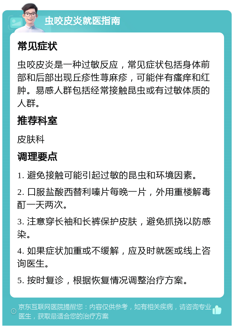 虫咬皮炎就医指南 常见症状 虫咬皮炎是一种过敏反应，常见症状包括身体前部和后部出现丘疹性荨麻疹，可能伴有瘙痒和红肿。易感人群包括经常接触昆虫或有过敏体质的人群。 推荐科室 皮肤科 调理要点 1. 避免接触可能引起过敏的昆虫和环境因素。 2. 口服盐酸西替利嗪片每晚一片，外用重楼解毒酊一天两次。 3. 注意穿长袖和长裤保护皮肤，避免抓挠以防感染。 4. 如果症状加重或不缓解，应及时就医或线上咨询医生。 5. 按时复诊，根据恢复情况调整治疗方案。