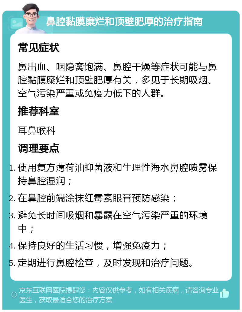 鼻腔黏膜糜烂和顶壁肥厚的治疗指南 常见症状 鼻出血、咽隐窝饱满、鼻腔干燥等症状可能与鼻腔黏膜糜烂和顶壁肥厚有关，多见于长期吸烟、空气污染严重或免疫力低下的人群。 推荐科室 耳鼻喉科 调理要点 使用复方薄荷油抑菌液和生理性海水鼻腔喷雾保持鼻腔湿润； 在鼻腔前端涂抹红霉素眼膏预防感染； 避免长时间吸烟和暴露在空气污染严重的环境中； 保持良好的生活习惯，增强免疫力； 定期进行鼻腔检查，及时发现和治疗问题。