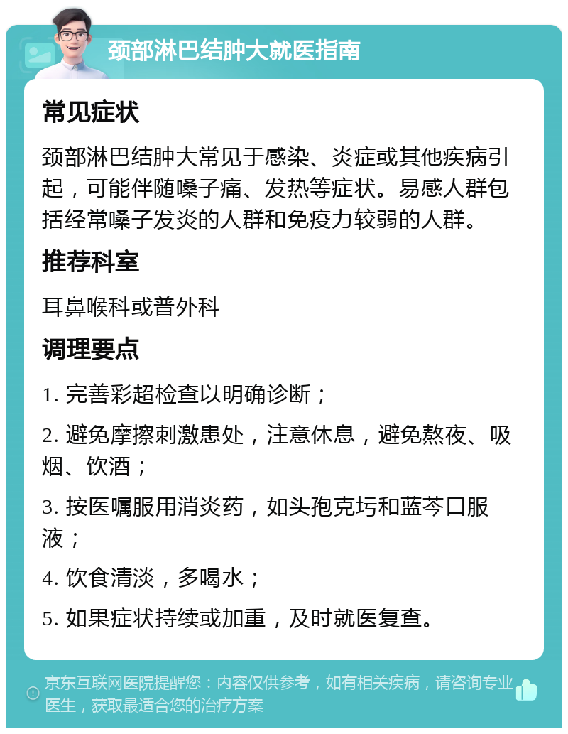 颈部淋巴结肿大就医指南 常见症状 颈部淋巴结肿大常见于感染、炎症或其他疾病引起，可能伴随嗓子痛、发热等症状。易感人群包括经常嗓子发炎的人群和免疫力较弱的人群。 推荐科室 耳鼻喉科或普外科 调理要点 1. 完善彩超检查以明确诊断； 2. 避免摩擦刺激患处，注意休息，避免熬夜、吸烟、饮酒； 3. 按医嘱服用消炎药，如头孢克圬和蓝芩口服液； 4. 饮食清淡，多喝水； 5. 如果症状持续或加重，及时就医复查。