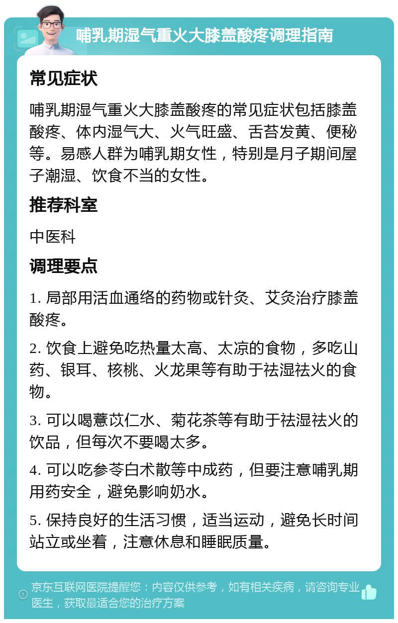 哺乳期湿气重火大膝盖酸疼调理指南 常见症状 哺乳期湿气重火大膝盖酸疼的常见症状包括膝盖酸疼、体内湿气大、火气旺盛、舌苔发黄、便秘等。易感人群为哺乳期女性，特别是月子期间屋子潮湿、饮食不当的女性。 推荐科室 中医科 调理要点 1. 局部用活血通络的药物或针灸、艾灸治疗膝盖酸疼。 2. 饮食上避免吃热量太高、太凉的食物，多吃山药、银耳、核桃、火龙果等有助于祛湿祛火的食物。 3. 可以喝薏苡仁水、菊花茶等有助于祛湿祛火的饮品，但每次不要喝太多。 4. 可以吃参苓白术散等中成药，但要注意哺乳期用药安全，避免影响奶水。 5. 保持良好的生活习惯，适当运动，避免长时间站立或坐着，注意休息和睡眠质量。