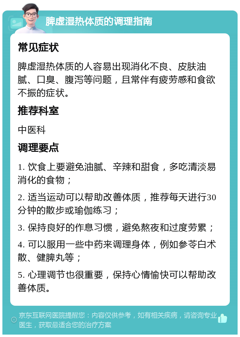 脾虚湿热体质的调理指南 常见症状 脾虚湿热体质的人容易出现消化不良、皮肤油腻、口臭、腹泻等问题，且常伴有疲劳感和食欲不振的症状。 推荐科室 中医科 调理要点 1. 饮食上要避免油腻、辛辣和甜食，多吃清淡易消化的食物； 2. 适当运动可以帮助改善体质，推荐每天进行30分钟的散步或瑜伽练习； 3. 保持良好的作息习惯，避免熬夜和过度劳累； 4. 可以服用一些中药来调理身体，例如参苓白术散、健脾丸等； 5. 心理调节也很重要，保持心情愉快可以帮助改善体质。