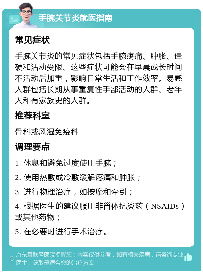 手腕关节炎就医指南 常见症状 手腕关节炎的常见症状包括手腕疼痛、肿胀、僵硬和活动受限。这些症状可能会在早晨或长时间不活动后加重，影响日常生活和工作效率。易感人群包括长期从事重复性手部活动的人群、老年人和有家族史的人群。 推荐科室 骨科或风湿免疫科 调理要点 1. 休息和避免过度使用手腕； 2. 使用热敷或冷敷缓解疼痛和肿胀； 3. 进行物理治疗，如按摩和牵引； 4. 根据医生的建议服用非甾体抗炎药（NSAIDs）或其他药物； 5. 在必要时进行手术治疗。