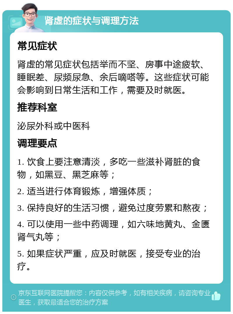 肾虚的症状与调理方法 常见症状 肾虚的常见症状包括举而不坚、房事中途疲软、睡眠差、尿频尿急、余后嘀嗒等。这些症状可能会影响到日常生活和工作，需要及时就医。 推荐科室 泌尿外科或中医科 调理要点 1. 饮食上要注意清淡，多吃一些滋补肾脏的食物，如黑豆、黑芝麻等； 2. 适当进行体育锻炼，增强体质； 3. 保持良好的生活习惯，避免过度劳累和熬夜； 4. 可以使用一些中药调理，如六味地黄丸、金匮肾气丸等； 5. 如果症状严重，应及时就医，接受专业的治疗。