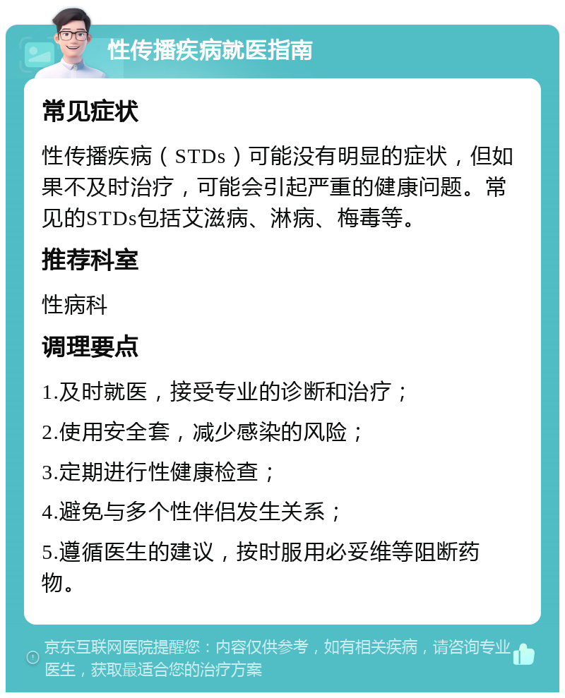 性传播疾病就医指南 常见症状 性传播疾病（STDs）可能没有明显的症状，但如果不及时治疗，可能会引起严重的健康问题。常见的STDs包括艾滋病、淋病、梅毒等。 推荐科室 性病科 调理要点 1.及时就医，接受专业的诊断和治疗； 2.使用安全套，减少感染的风险； 3.定期进行性健康检查； 4.避免与多个性伴侣发生关系； 5.遵循医生的建议，按时服用必妥维等阻断药物。