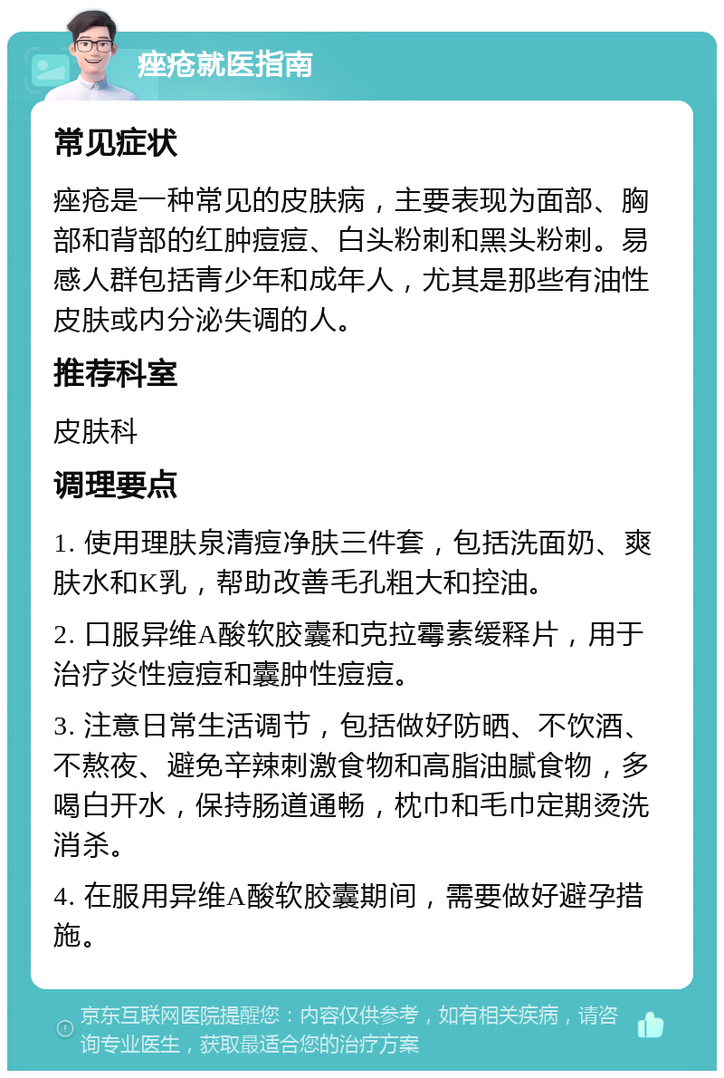 痤疮就医指南 常见症状 痤疮是一种常见的皮肤病，主要表现为面部、胸部和背部的红肿痘痘、白头粉刺和黑头粉刺。易感人群包括青少年和成年人，尤其是那些有油性皮肤或内分泌失调的人。 推荐科室 皮肤科 调理要点 1. 使用理肤泉清痘净肤三件套，包括洗面奶、爽肤水和K乳，帮助改善毛孔粗大和控油。 2. 口服异维A酸软胶囊和克拉霉素缓释片，用于治疗炎性痘痘和囊肿性痘痘。 3. 注意日常生活调节，包括做好防晒、不饮酒、不熬夜、避免辛辣刺激食物和高脂油腻食物，多喝白开水，保持肠道通畅，枕巾和毛巾定期烫洗消杀。 4. 在服用异维A酸软胶囊期间，需要做好避孕措施。