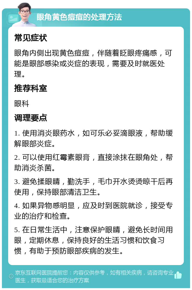 眼角黄色痘痘的处理方法 常见症状 眼角内侧出现黄色痘痘，伴随着眨眼疼痛感，可能是眼部感染或炎症的表现，需要及时就医处理。 推荐科室 眼科 调理要点 1. 使用消炎眼药水，如可乐必妥滴眼液，帮助缓解眼部炎症。 2. 可以使用红霉素眼膏，直接涂抹在眼角处，帮助消炎杀菌。 3. 避免揉眼睛，勤洗手，毛巾开水烫烫晾干后再使用，保持眼部清洁卫生。 4. 如果异物感明显，应及时到医院就诊，接受专业的治疗和检查。 5. 在日常生活中，注意保护眼睛，避免长时间用眼，定期休息，保持良好的生活习惯和饮食习惯，有助于预防眼部疾病的发生。