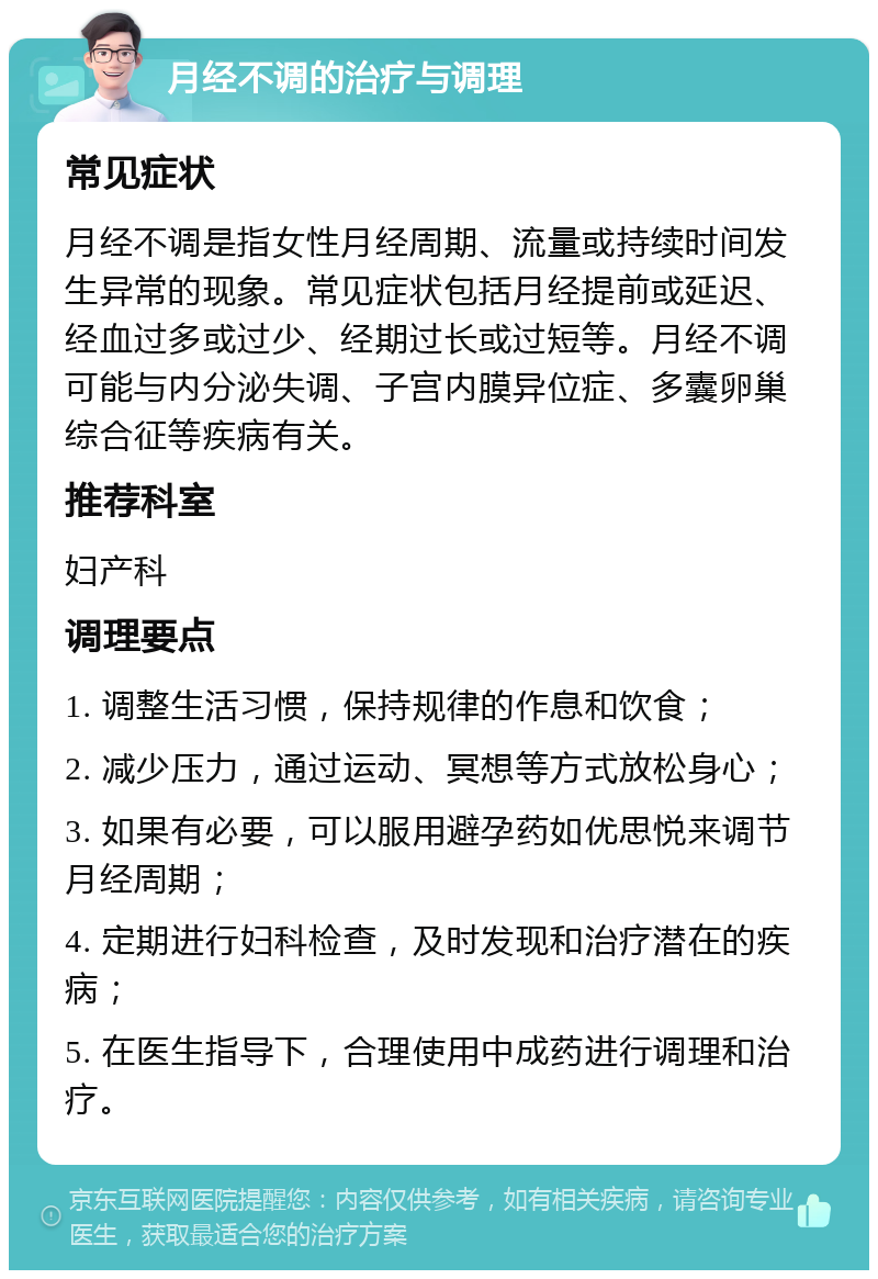 月经不调的治疗与调理 常见症状 月经不调是指女性月经周期、流量或持续时间发生异常的现象。常见症状包括月经提前或延迟、经血过多或过少、经期过长或过短等。月经不调可能与内分泌失调、子宫内膜异位症、多囊卵巢综合征等疾病有关。 推荐科室 妇产科 调理要点 1. 调整生活习惯，保持规律的作息和饮食； 2. 减少压力，通过运动、冥想等方式放松身心； 3. 如果有必要，可以服用避孕药如优思悦来调节月经周期； 4. 定期进行妇科检查，及时发现和治疗潜在的疾病； 5. 在医生指导下，合理使用中成药进行调理和治疗。